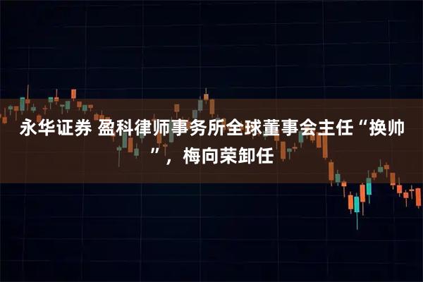 永华证券 盈科律师事务所全球董事会主任“换帅”，梅向荣卸任
